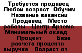 Требуется продавец. Любой возраст. Обучим › Название вакансии ­ Продавец › Место работы ­ Центр Артёма › Минимальный оклад ­ 500 › Процент ­ 1 › База расчета процента ­ выручка › Возраст от ­ 25 › Возраст до ­ 60 - Приморский край, Артем г. Работа » Вакансии   . Приморский край,Артем г.